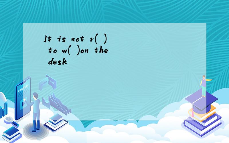 It is not r( ) to w( )on the desk
