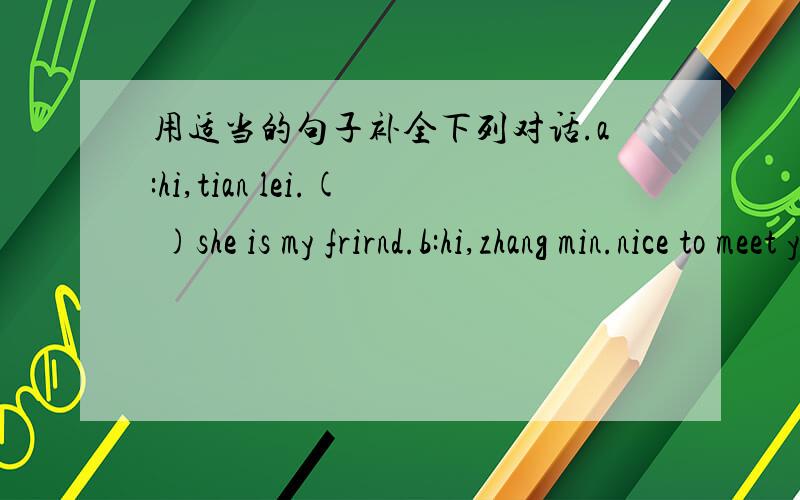 用适当的句子补全下列对话.a:hi,tian lei.( )she is my frirnd.b:hi,zhang min.nice to meet you.c:( )b:( )c:I an fine,thanks.how are you?b:( )a:it is time to go now.b:( )a and c:bye