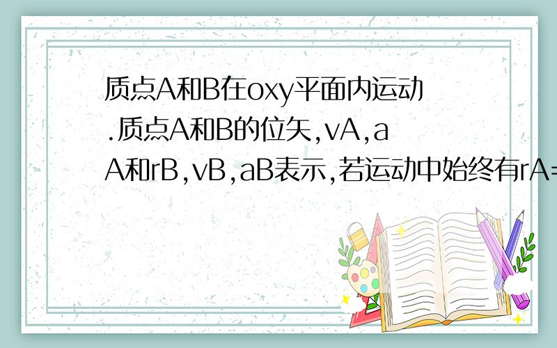 质点A和B在oxy平面内运动.质点A和B的位矢,vA,aA和rB,vB,aB表示,若运动中始终有rA=2rB则1.vA=vB,aA=aB2,vA=vB ,aA=2aB3,vA=2vB,aA=aB4,vA=2vB,aA=2aB