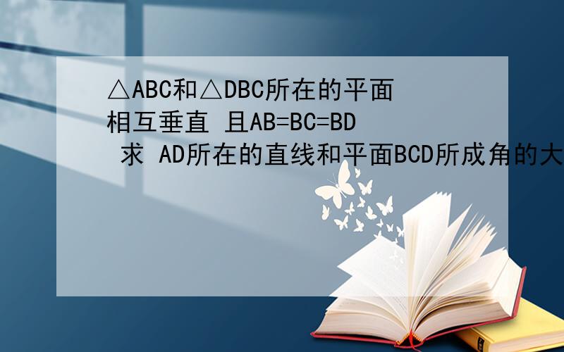△ABC和△DBC所在的平面相互垂直 且AB=BC=BD 求 AD所在的直线和平面BCD所成角的大△ABC和△DBC所在的平面相互垂直 且AB=BC=BD 角CBA=角CBD=120° 求 AD所在的直线和平面BCD所成角的大小  AD所在直线与