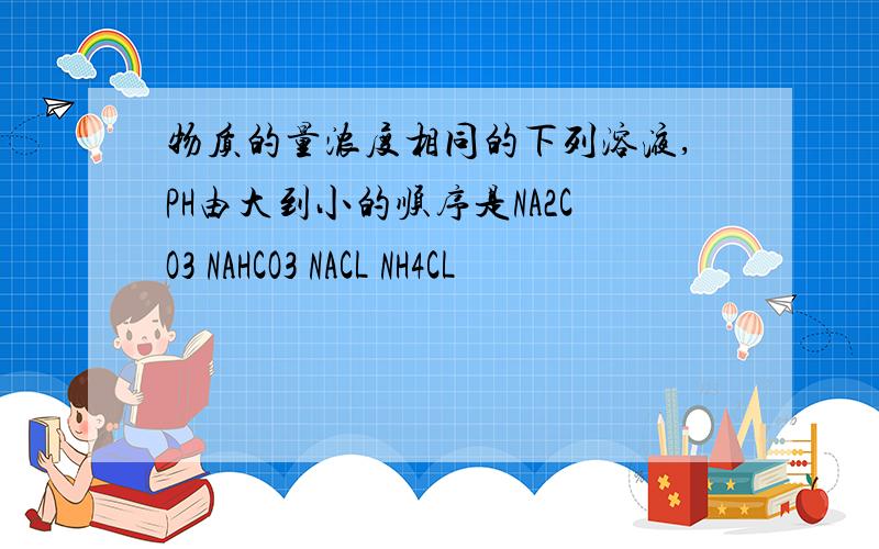物质的量浓度相同的下列溶液,PH由大到小的顺序是NA2CO3 NAHCO3 NACL NH4CL