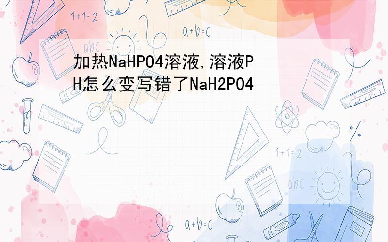 加热NaHPO4溶液,溶液PH怎么变写错了NaH2PO4