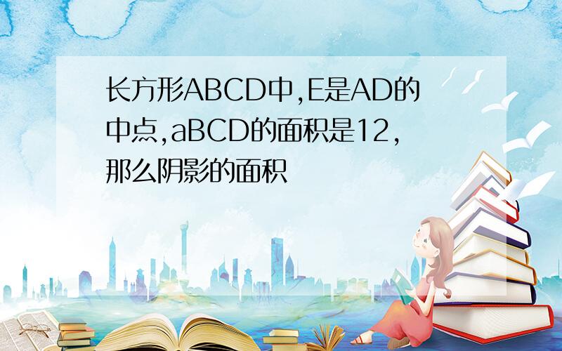 长方形ABCD中,E是AD的中点,aBCD的面积是12,那么阴影的面积