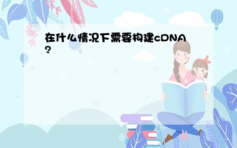 在什么情况下需要构建cDNA?