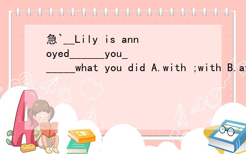 急`﹏Lily is annoyed______you______what you did A.with ;with B.at;at C.with;at D.at;with知道的请尽快回复……谢谢大家啦ˆ并说明下理由