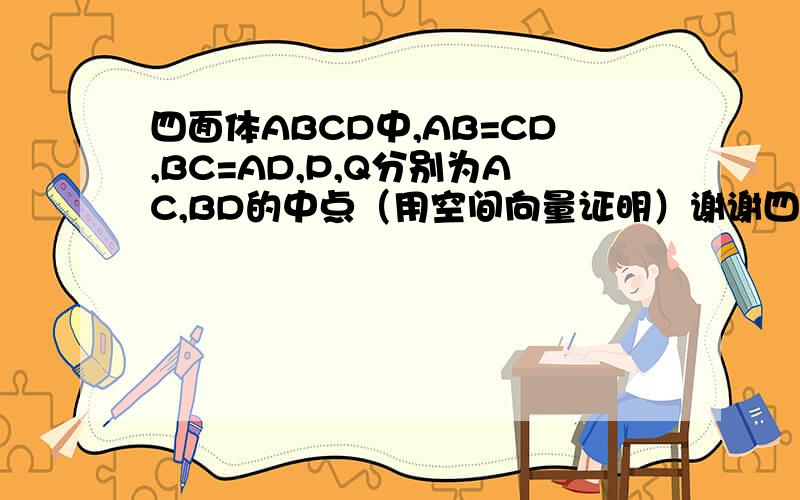 四面体ABCD中,AB=CD,BC=AD,P,Q分别为AC,BD的中点（用空间向量证明）谢谢四面体ABCD中,AB=CD,BC=AD,P,Q分别为AC,BD的中点,求证:PQ⊥AC,PQ⊥BD （用空间向量证）谢谢
