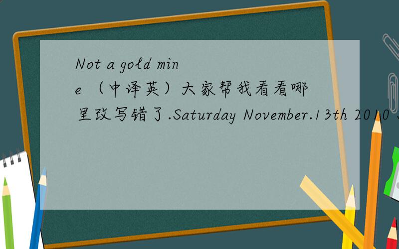 Not a gold mine （中译英）大家帮我看看哪里改写错了.Saturday November.13th 2010 Sunny 19-22 degree Celsius Not a gold mineThe dream of finding missing treasures nearly came true recently.A new machine called revealer has been invented