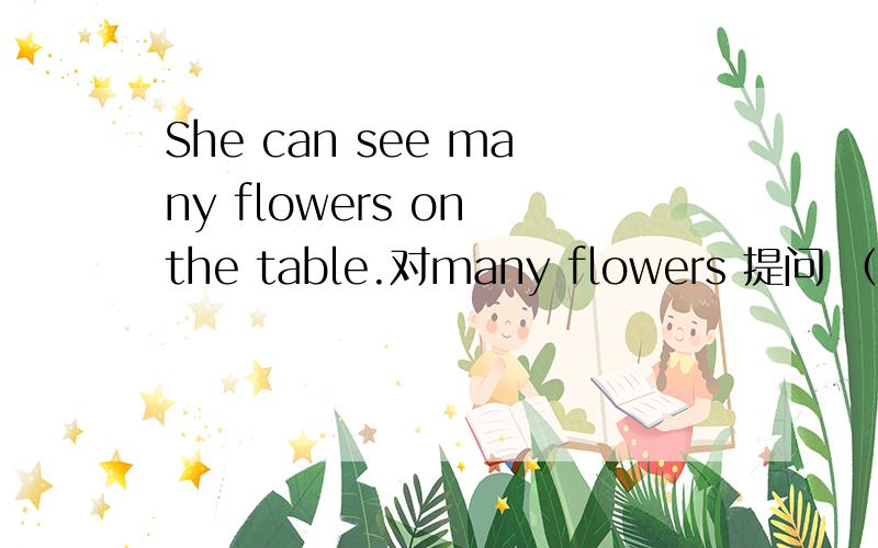 She can see many flowers on the table.对many flowers 提问 （ ） （ ）she( ) on the table?