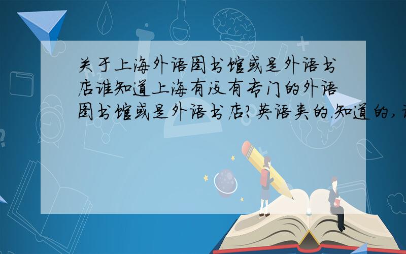 关于上海外语图书馆或是外语书店谁知道上海有没有专门的外语图书馆或是外语书店?英语类的.知道的,请告诉地址,