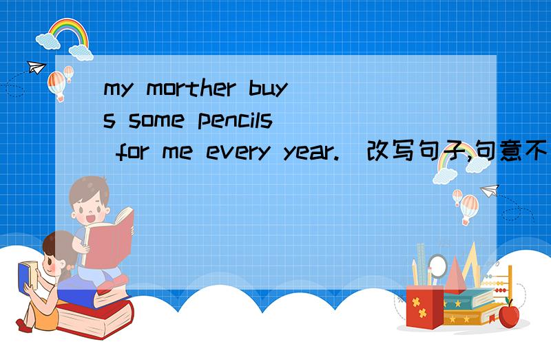 my morther buys some pencils for me every year.（改写句子,句意不变.）快