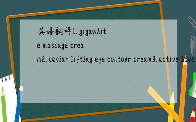 英语翻译1.gigawhite massage cream2.caviar lifting eye contour cream3.active booster gel4.gigawhite illuminating day cream5.gigawhite refiner6.gigawhite recovery eye cream