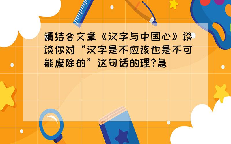 请结合文章《汉字与中国心》谈谈你对“汉字是不应该也是不可能废除的”这句话的理?急