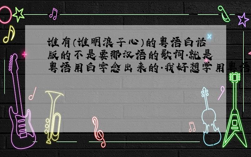 谁有（谁明浪子心）的粤语白话版的不是要那汉语的歌词.就是粤语用白字念出来的.我好想学用粤语唱的