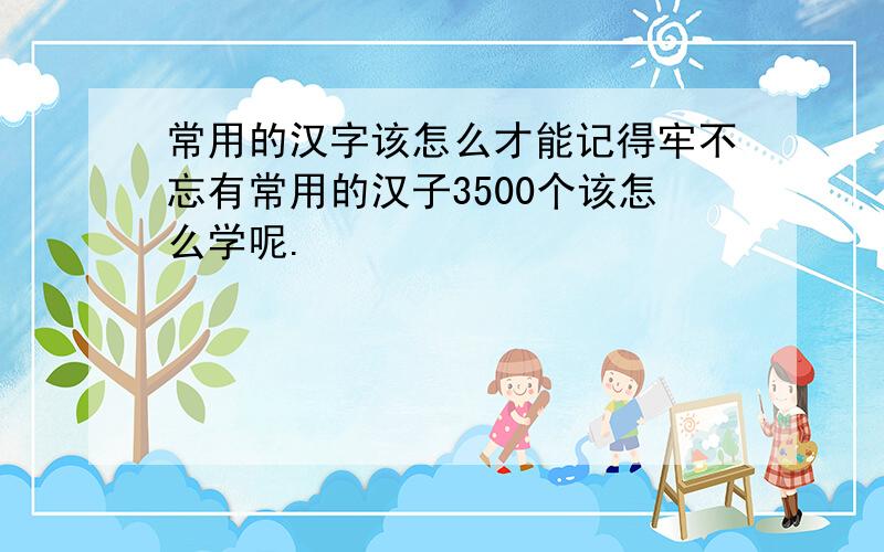 常用的汉字该怎么才能记得牢不忘有常用的汉子3500个该怎么学呢.