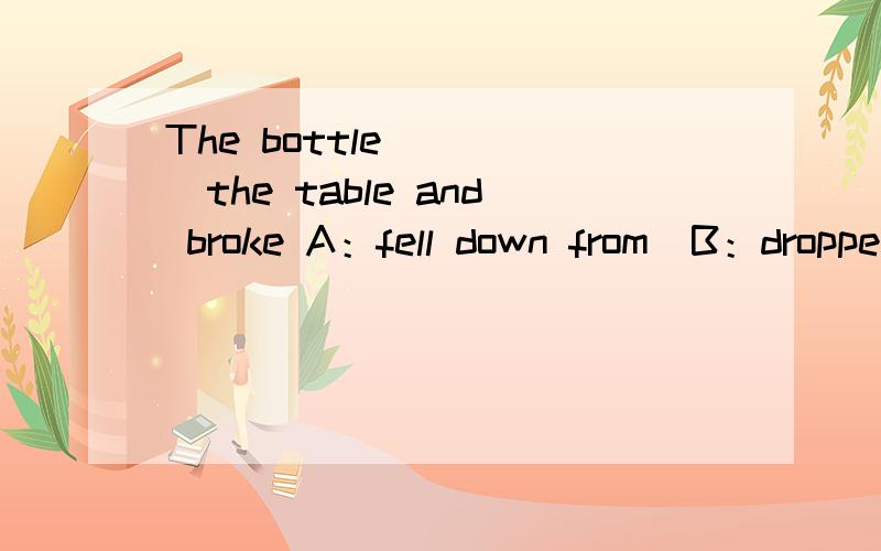 The bottle_____the table and broke A：fell down from  B：dropped C：fall down说明原因