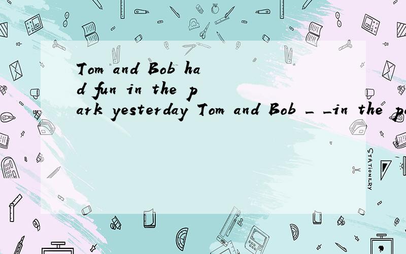 Tom and Bob had fun in the park yesterday Tom and Bob _ _in the park yesterday - -