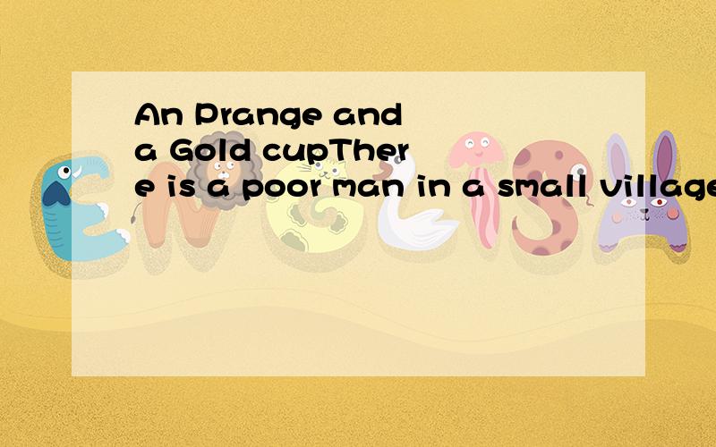 An Prange and a Gold cupThere is a poor man in a small village.He has an orange tree in his garden.On the tree there are many fine oranges.One day he finds one of his oranges is much bigger than the others.It us as big as a football.Nobody has ever s