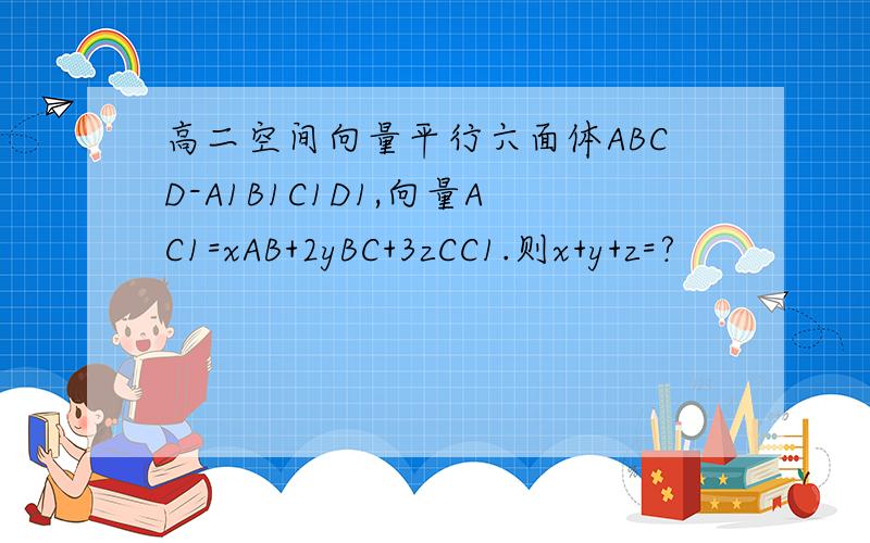 高二空间向量平行六面体ABCD-A1B1C1D1,向量AC1=xAB+2yBC+3zCC1.则x+y+z=?