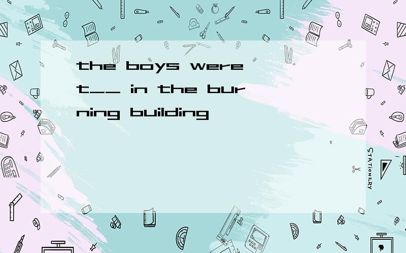 the boys were t__ in the burning building