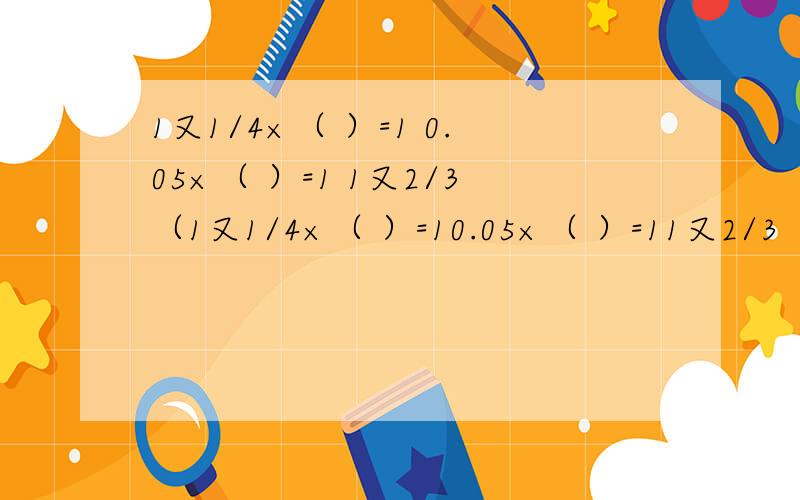 1又1/4×（ ）=1 0.05×（ ）=1 1又2/3（1又1/4×（ ）=10.05×（ ）=11又2/3（ ）=1括号里面应该填些什么呢?