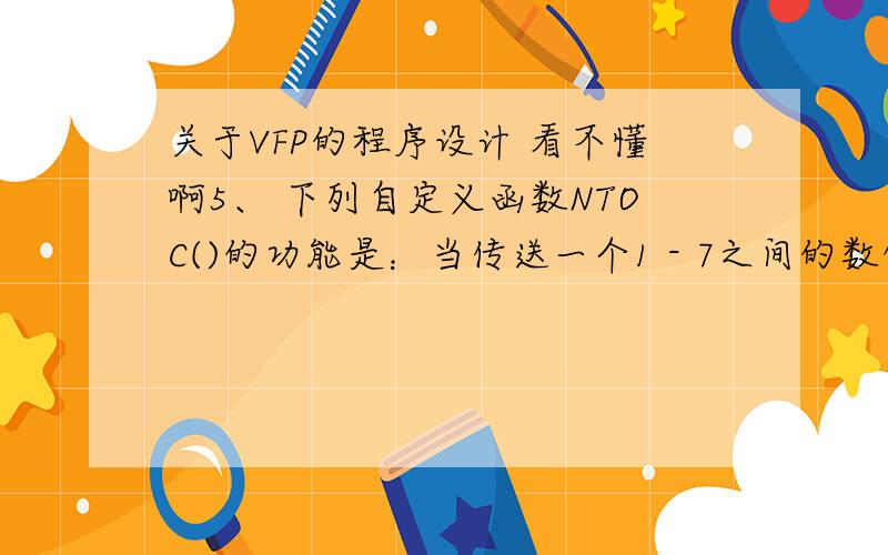 关于VFP的程序设计 看不懂啊5、 下列自定义函数NTOC()的功能是：当传送一个1 - 7之间的数值型参数时,返回一个中文形式的“星期日—星期六”.例如：执行命令?NTOC(4),显示“星期三”.FUNCTION NT