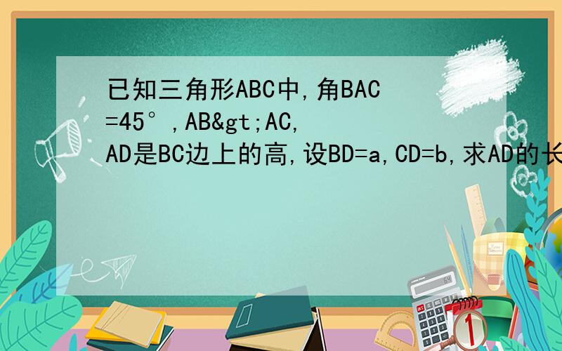 已知三角形ABC中,角BAC=45°,AB>AC,AD是BC边上的高,设BD=a,CD=b,求AD的长有三种情况,谢谢