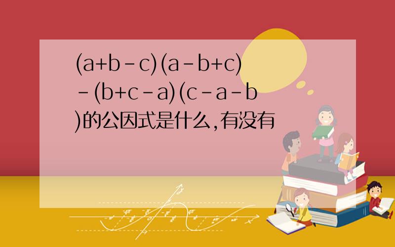 (a+b-c)(a-b+c)-(b+c-a)(c-a-b)的公因式是什么,有没有