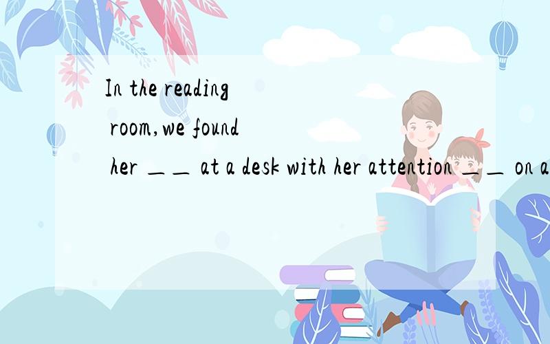 In the reading room,we found her ＿＿ at a desk with her attention ＿＿ on a book.A.sitting;fixing B.to sit;fixed C.seating;fixing D.seated;fixed