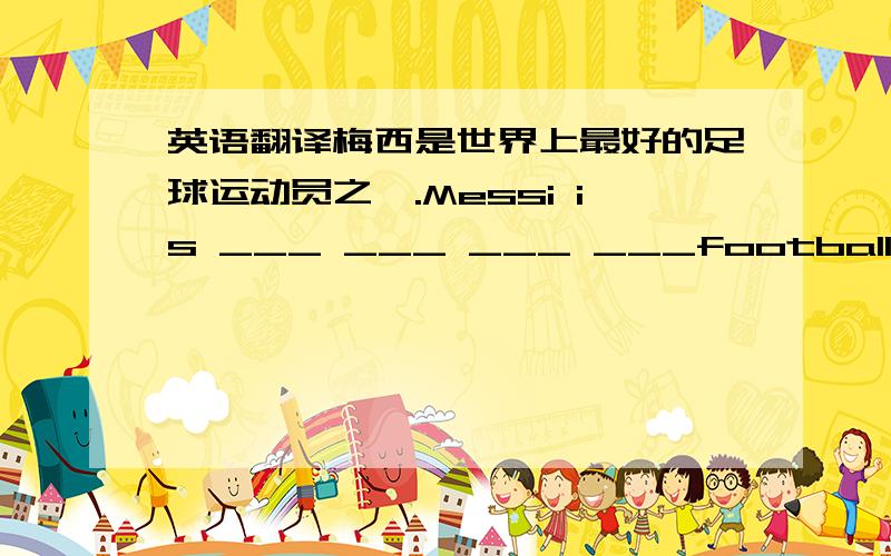 英语翻译梅西是世界上最好的足球运动员之一.Messi is ___ ___ ___ ___football player in the world .我想要今年去云南旅行.I ___ ____ ____take a trip to Yunnan this year.中间那个女孩是谁?Who is the girl___ ____ ____?玛