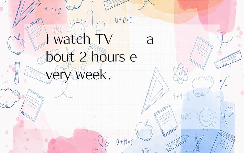 I watch TV___about 2 hours every week.