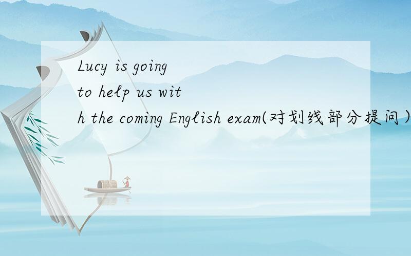 Lucy is going to help us with the coming English exam(对划线部分提问）划线部分是Lucy