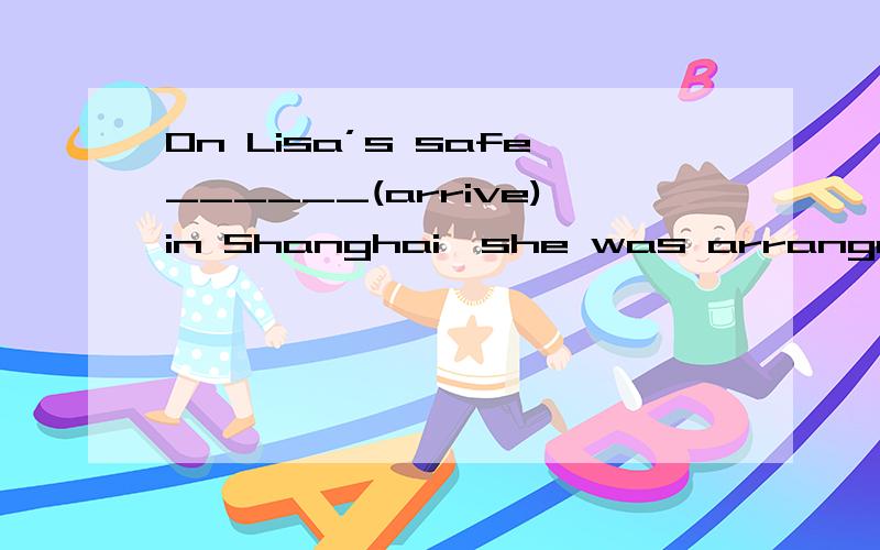 On Lisa’s safe______(arrive)in Shanghai,she was arranged to attend a meeting immediately.