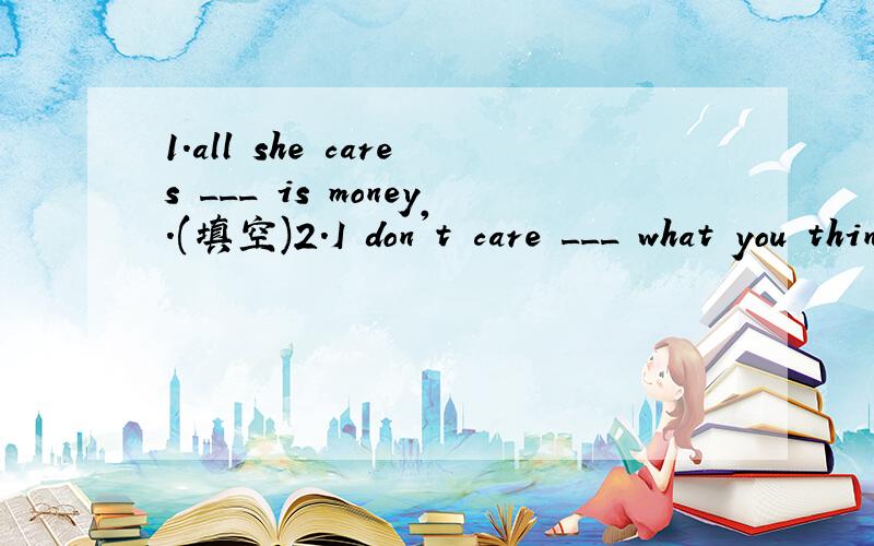 1.all she cares ___ is money.(填空)2.I don't care ___ what you think.I'm certain he is right 3.Tom doesn't care ___ going hiking.4.who will care ____ your child if you are out?