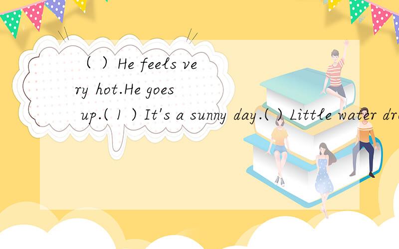 （ ）He feels very hot.He goes up.( 1 ) It's a sunny day.( ) Little water drop sleeps in the lake.( ) He flies higher and higher.( ) He falls down into the lake .( ) He become very heavy.( ) The sun comes out .Hefeels warm again.