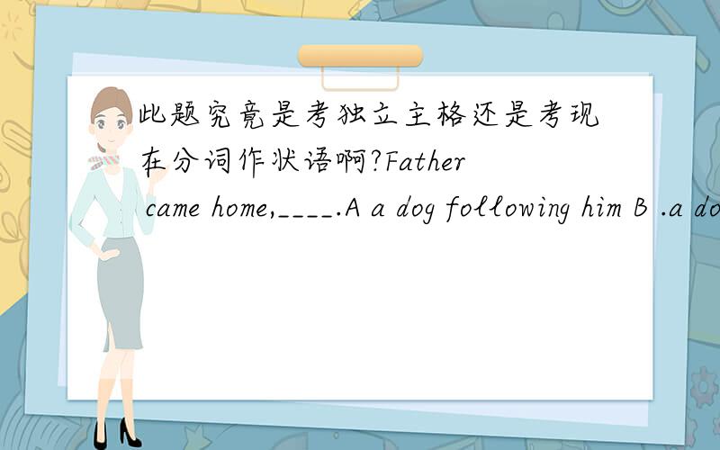 此题究竟是考独立主格还是考现在分词作状语啊?Father came home,____.A a dog following him B .a dog followed him.c.being followed by a dog D.A　B　and C此题选哪个啊?为什么?