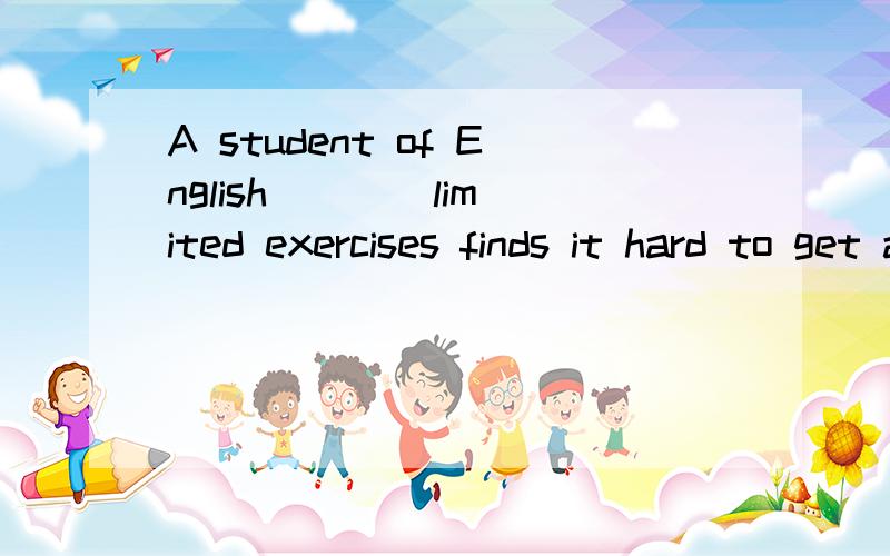 A student of English ___ limited exercises finds it hard to get a good mark in an English exam.A is used to deal with B used to deal with C is used to dealing D used to dealing with如何选择 并请翻译一下句子