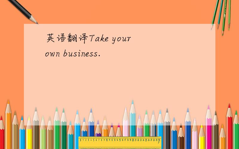 英语翻译Take your own business.