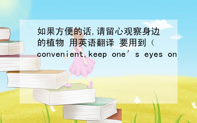 如果方便的话,请留心观察身边的植物 用英语翻译 要用到（convenient,keep one＇s eyes on
