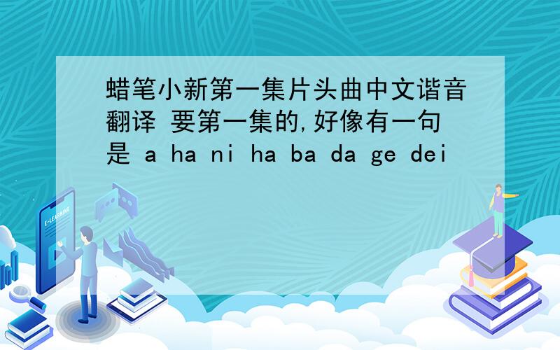 蜡笔小新第一集片头曲中文谐音翻译 要第一集的,好像有一句是 a ha ni ha ba da ge dei