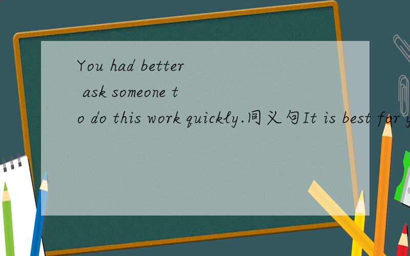 You had better ask someone to do this work quickly.同义句It is best for you to___this work___quickly.