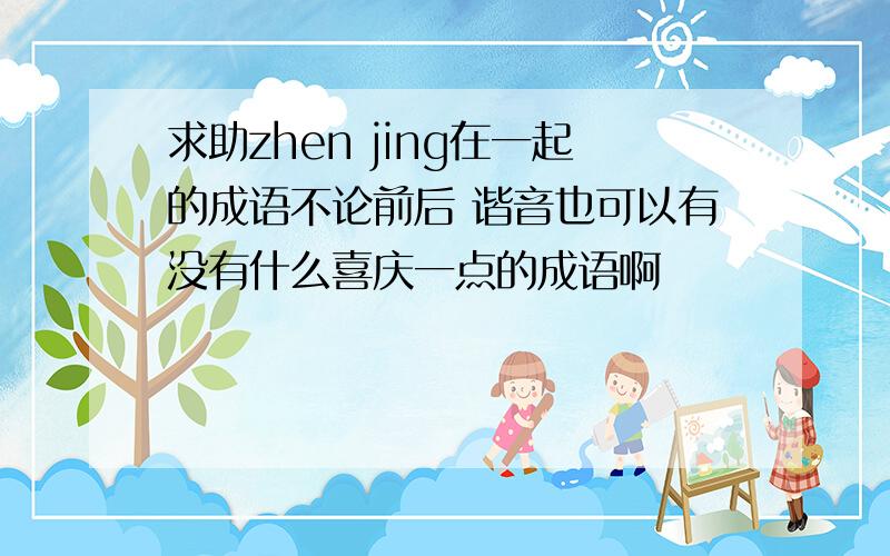 求助zhen jing在一起的成语不论前后 谐音也可以有没有什么喜庆一点的成语啊