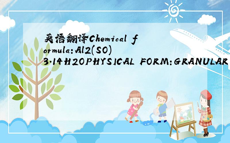 英语翻译Chemical formula:Al2(SO)3.14H2OPHYSICAL FORM:GRANULAR COMMERCIAL GRADE TO PASS 10'S ON 24'S MESH FORWATER TREATMENTCHEMICAL PROPERTIESAl2O3:17%TOTAL SO3:39.15%TOTAL IRON AS Fe2O3 :0.8-MAX 0.9%FRRIC IRON AS Fe2O3 :0.09%BASIC SO3:17%ARSENIC