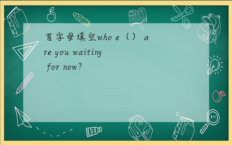 首字母填空who e（） are you waiting for now?