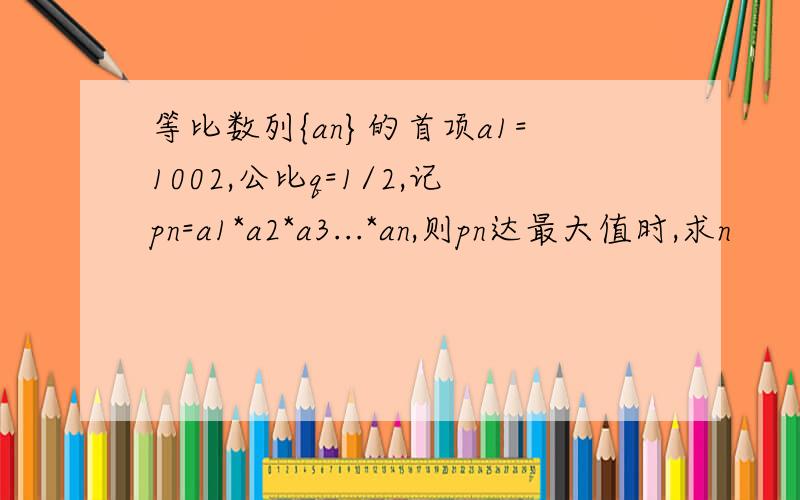 等比数列{an}的首项a1=1002,公比q=1/2,记pn=a1*a2*a3...*an,则pn达最大值时,求n