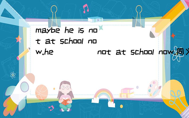 maybe he is not at school now.he ()() not at school now.同义句