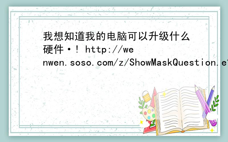 我想知道我的电脑可以升级什么硬件·! http://wenwen.soso.com/z/ShowMaskQuestion.e?sp=50626594http://wenwen.soso.com/z/ShowMaskQuestion.e?sp=50626594
