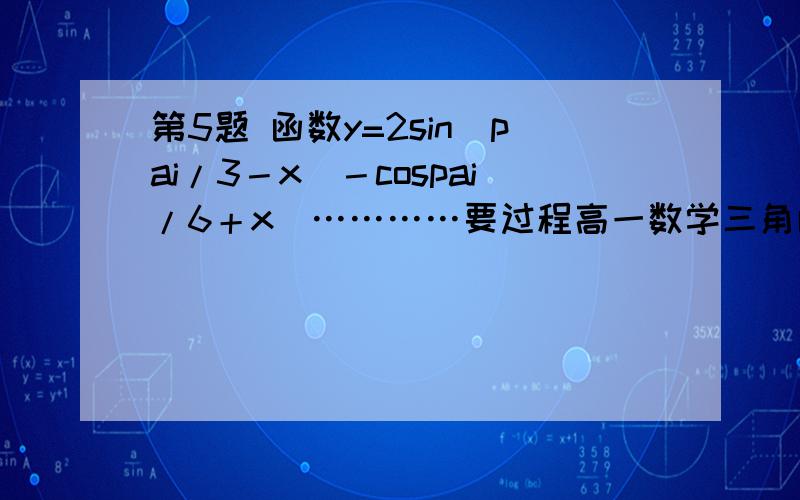 第5题 函数y=2sin(pai/3－x)－cospai/6＋x)…………要过程高一数学三角函数 第5题 函数y=2sin(pai/3－x)－cospai/6＋x)…………要过程要原因谢谢!