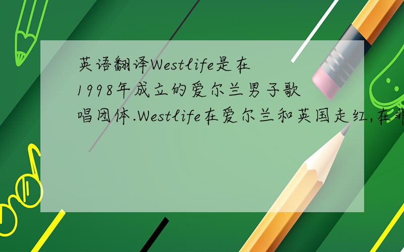 英语翻译Westlife是在1998年成立的爱尔兰男子歌唱团体.Westlife在爱尔兰和英国走红,在非洲、澳大利亚与亚洲也很受欢迎.1999年至2005年间,Westlife有13张单曲唱片在英国高据首位；其数量排名历史