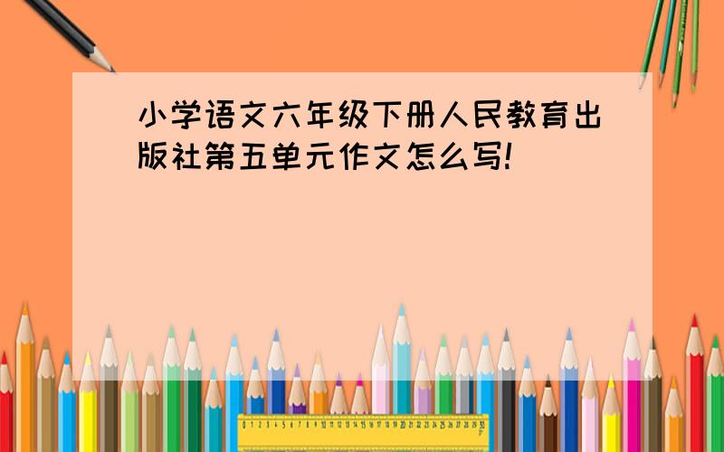 小学语文六年级下册人民教育出版社第五单元作文怎么写!