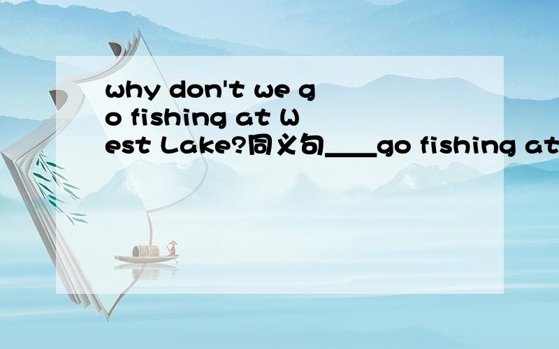 why don't we go fishing at West Lake?同义句＿＿go fishing at West Lake?What are you doing for vacation?同义句What are you＿＿do for vacation?
